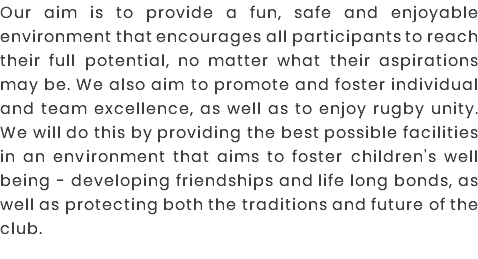 Our aim is to provide a fun, safe and enjoyable environment that encourages all participants to reach their full potential, no matter what their aspirations may be. We also aim to promote and foster individual and team excellence, as well as to enjoy rugby unity. We will do this by providing the best possible facilities in an environment that aims to foster children's well being - developing friendships and life long bonds, as well as protecting both the traditions and future of the club.