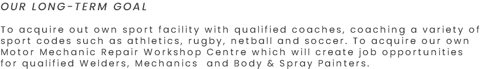 OUR LONG-TERM GOAL To acquire out own sport facility with qualified coaches, coaching a variety of sport codes such as athletics, rugby, netball and soccer. To acquire our own Motor Mechanic Repair Workshop Centre which will create job opportunities for qualified Welders, Mechanics and Body & Spray Painters. 
